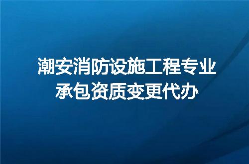 潮安消防设施工程专业承包资质变更代办