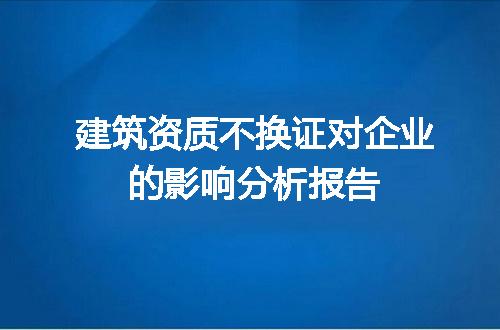 建筑资质不换证对企业的影响分析报告
