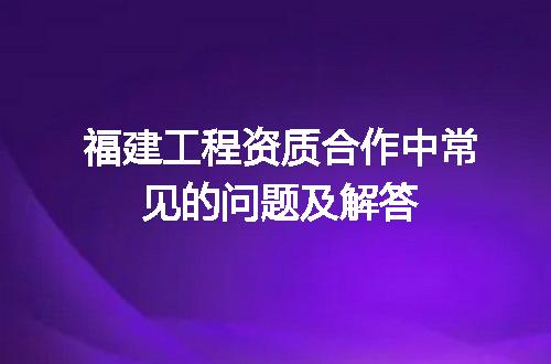 福建工程资质合作中常见的问题及解答