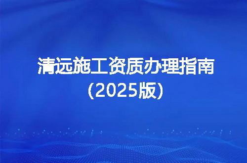 清远施工资质办理指南（2025版）