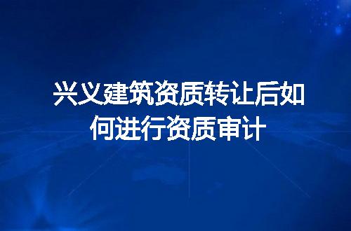 兴义建筑资质转让后如何进行资质审计