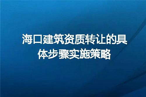 海口建筑资质转让的具体步骤实施策略