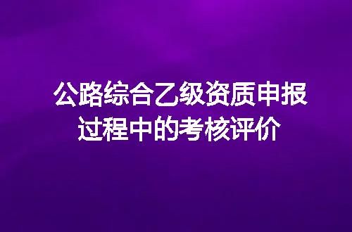 公路综合乙级资质申报过程中的考核评价
