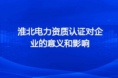 淮北电力资质认证对企业的意义和影响