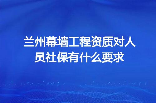 兰州幕墙工程资质对人员社保有什么要求