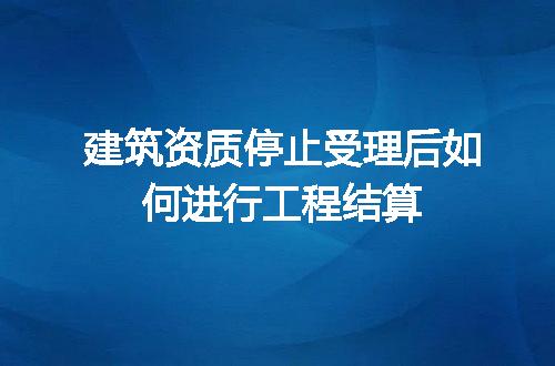 建筑资质停止受理后如何进行工程结算