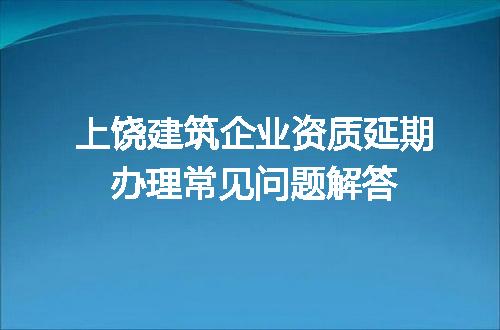 上饶建筑企业资质延期办理常见问题解答