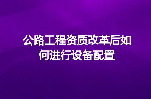 公路工程资质改革后如何进行设备配置