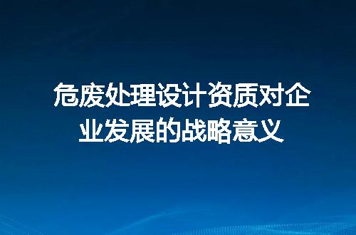 危废处理设计资质对企业发展的战略意义