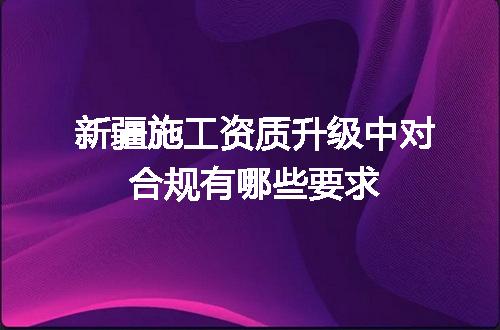 新疆施工资质升级中对合规有哪些要求