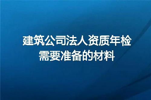 建筑公司法人资质年检需要准备的材料