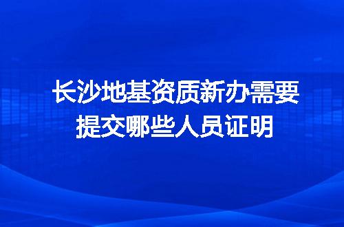 长沙地基资质新办需要提交哪些人员证明