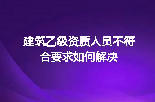 建筑乙级资质人员不符合要求如何解决