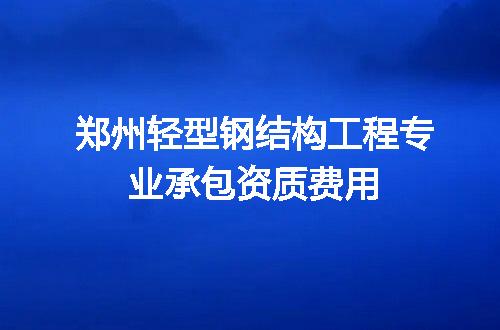 郑州轻型钢结构工程专业承包资质费用