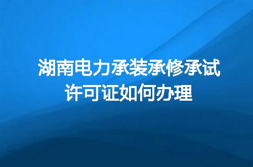 湖南电力承装承修承试许可证如何办理