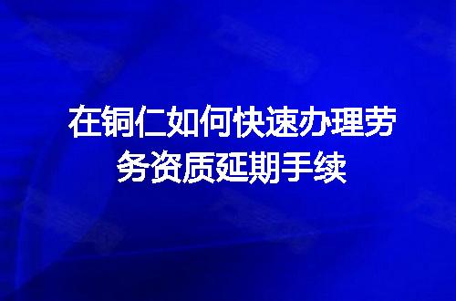 在铜仁如何快速办理劳务资质延期手续