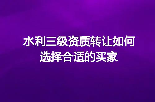 水利三级资质转让如何选择合适的买家