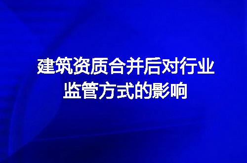 建筑资质合并后对行业监管方式的影响