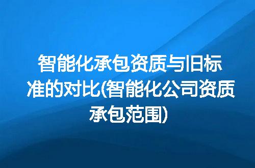 智能化承包资质与旧标准的对比(智能化公司资质承包范围)