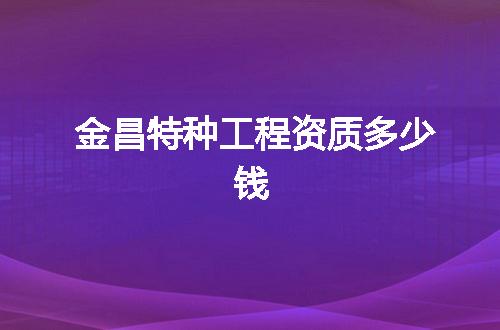 金昌特种工程资质多少钱