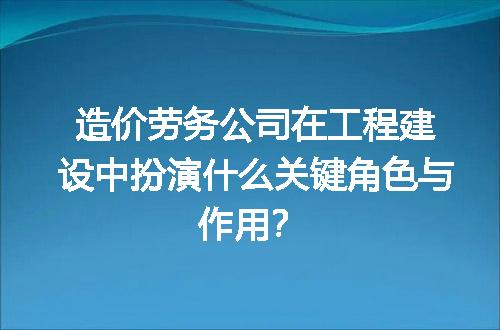 造价劳务公司在工程建设中扮演什么关键角色与作用？