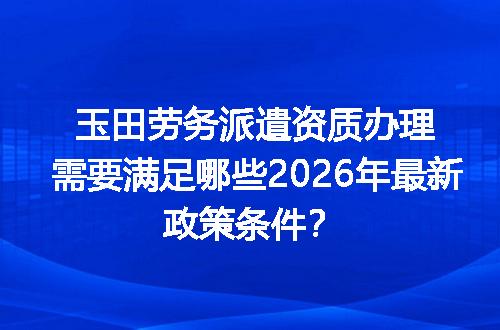 玉田劳务派遣资质办理需要满足哪些2026年最新政策条件？