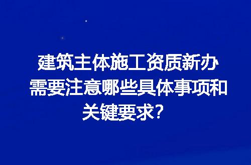 建筑主体施工资质新办需要注意哪些具体事项和关键要求？