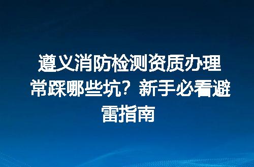 遵义消防检测资质办理常踩哪些坑？新手必看避雷指南