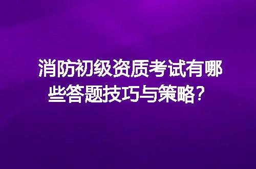 消防初级资质考试有哪些答题技巧与策略？