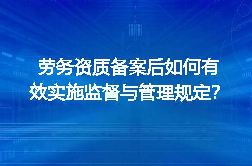 劳务资质备案后如何有效实施监督与管理规定？