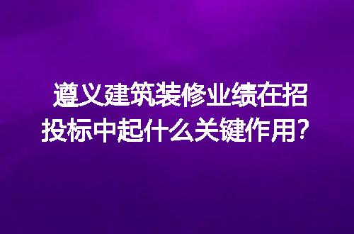遵义建筑装修业绩在招投标中起什么关键作用？
