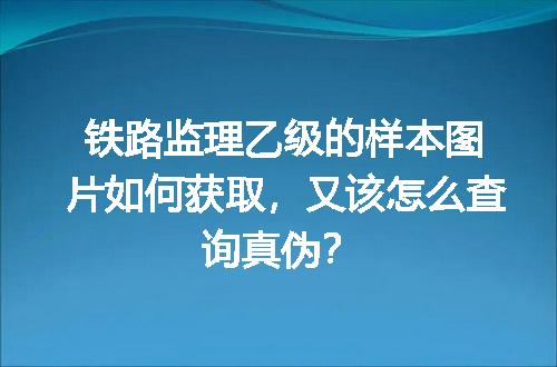 铁路监理乙级的样本图片如何获取，又该怎么查询真伪？
