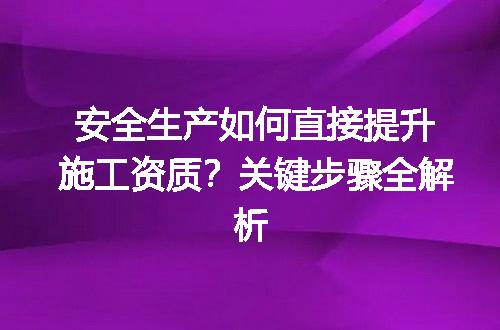 安全生产如何直接提升施工资质？关键步骤全解析