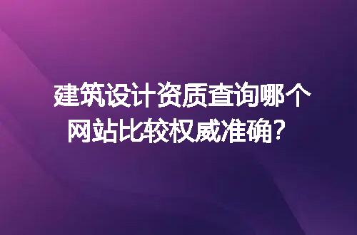建筑设计资质查询哪个网站比较权威准确？