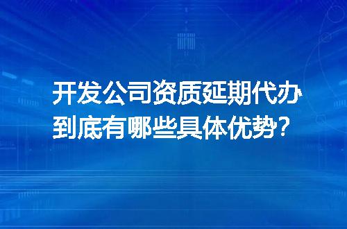 开发公司资质延期代办到底有哪些具体优势？