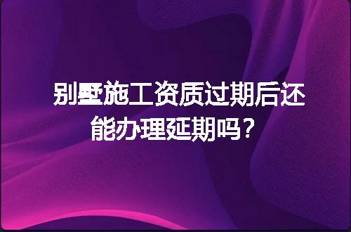 别墅施工资质过期后还能办理延期吗？