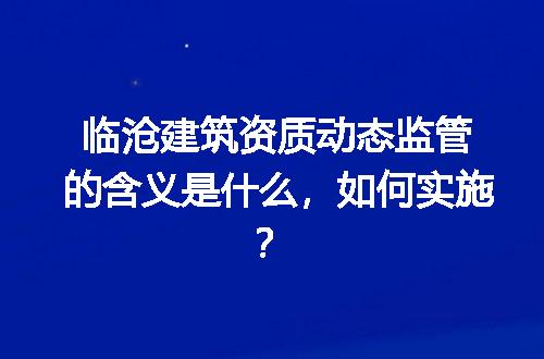 临沧建筑资质动态监管的含义是什么，如何实施？