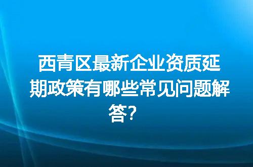 西青区最新企业资质延期政策有哪些常见问题解答？