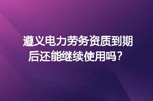 遵义电力劳务资质到期后还能继续使用吗？