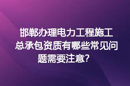 邯郸办理电力工程施工总承包资质有哪些常见问题需要注意？