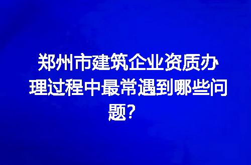 郑州市建筑企业资质办理过程中最常遇到哪些问题？