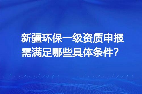新疆环保一级资质申报需满足哪些具体条件？