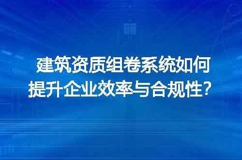 建筑资质组卷系统如何提升企业效率与合规性？