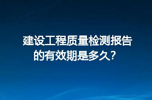 建设工程质量检测报告的有效期是多久？