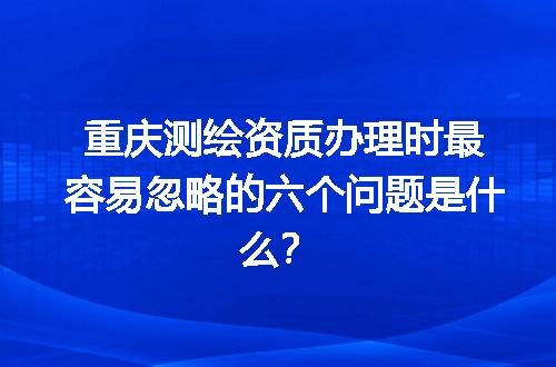 重庆测绘资质办理时最容易忽略的六个问题是什么？