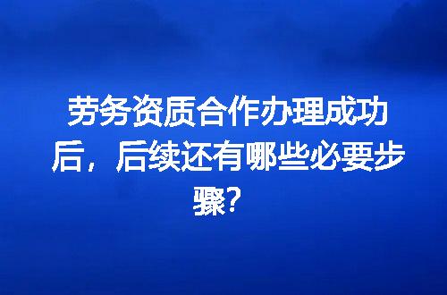 劳务资质合作办理成功后，后续还有哪些必要步骤？