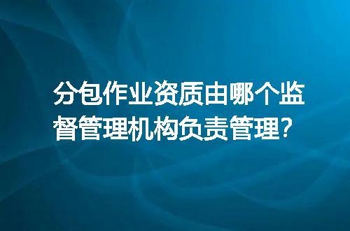 分包作业资质由哪个监督管理机构负责管理？