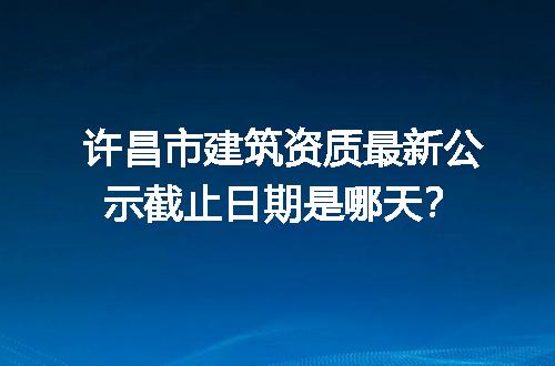 许昌市建筑资质最新公示截止日期是哪天？