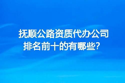 抚顺公路资质代办公司排名前十的有哪些？