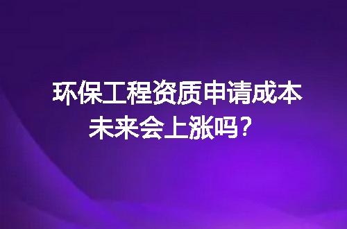 环保工程资质申请成本未来会上涨吗？